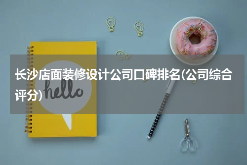 长沙店面装修设计公司口碑排名(公司综合评分)