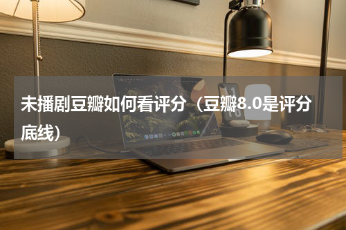 未播剧豆瓣如何看评分（豆瓣8.0是评分底线）
