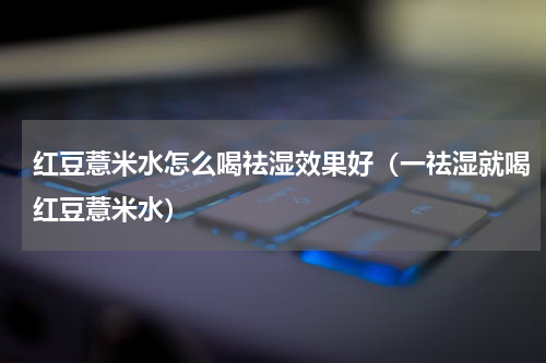 红豆薏米水怎么喝祛湿效果好（一祛湿就喝红豆薏米水）