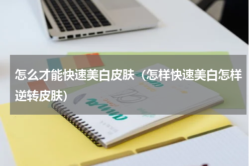 怎么才能快速美白皮肤（怎样快速美白怎样逆转皮肤）