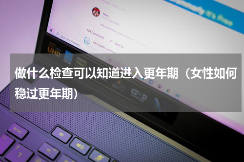 做什么检查可以知道进入更年期（女性如何稳过更年期）