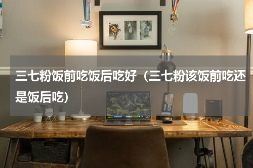 三七粉饭前吃饭后吃好（三七粉该饭前吃还是饭后吃）