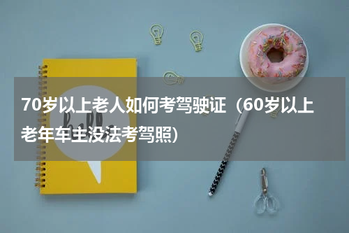 70岁以上老人如何考驾驶证（60岁以上老年车主没法考驾照）