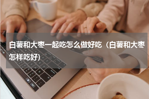 白薯和大枣一起吃怎么做好吃（白薯和大枣怎样吃好）