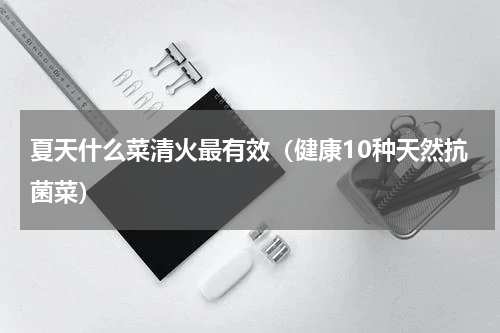 夏天什么菜清火最有效（健康10种天然抗菌菜）