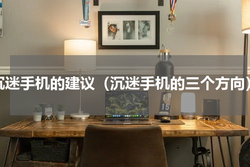 沉迷手机的建议（沉迷手机的三个方向）