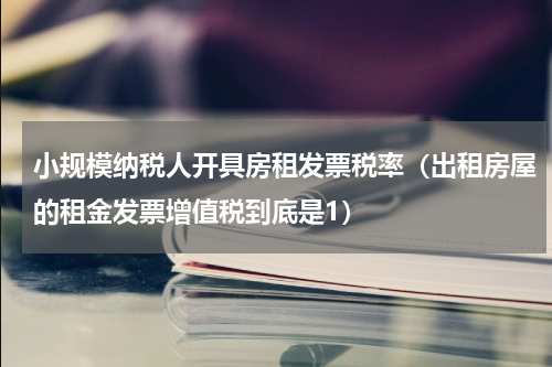小规模纳税人开具房租发票税率（出租房屋的租金发票增值税到底是1）