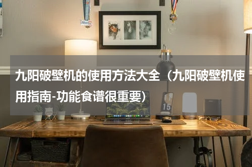 九阳破壁机的使用方法大全（九阳破壁机使用指南-功能食谱很重要）