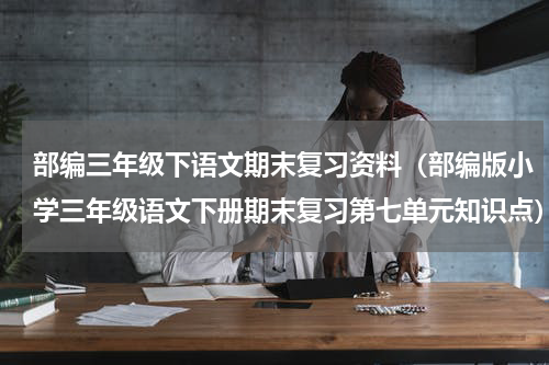 部编三年级下语文期末复习资料（部编版小学三年级语文下册期末复习第七单元知识点）