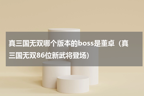 真三国无双哪个版本的boss是董卓（真三国无双86位新武将登场）