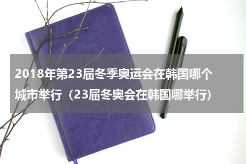 2018年第23届冬季奥运会在韩国哪个城市举行（23届冬奥会在韩国哪举行）