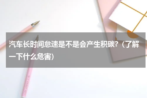 汽车长时间怠速是不是会产生积碳?（了解一下什么危害）