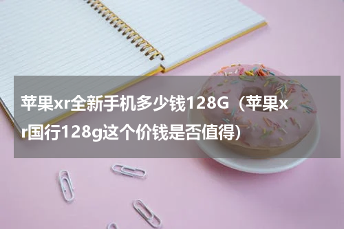 苹果xr全新手机多少钱128G（苹果xr国行128g这个价钱是否值得）