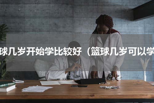 篮球几岁开始学比较好（篮球几岁可以学）