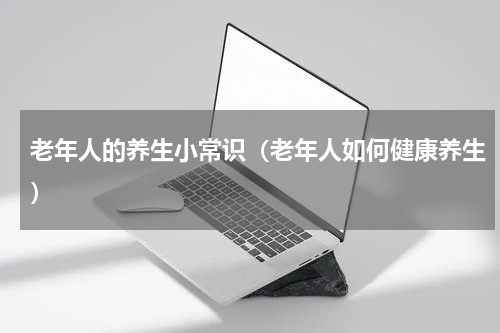 老年人的养生小常识（老年人如何健康养生）