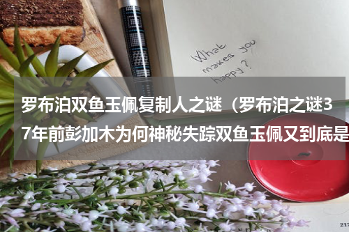 罗布泊双鱼玉佩复制人之谜（罗布泊之谜37年前彭加木为何神秘失踪双鱼玉佩又到底是什么）