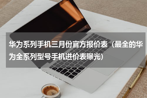 华为系列手机三月份官方报价表（最全的华为全系列型号手机进价表曝光）