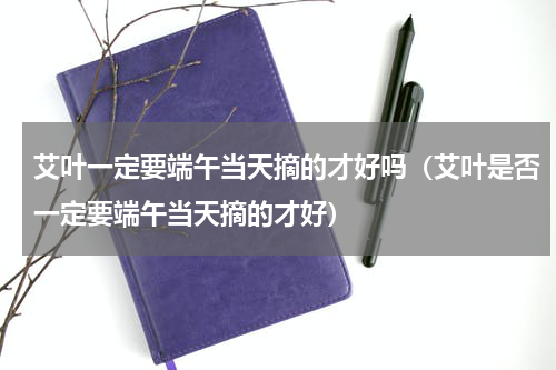 艾叶一定要端午当天摘的才好吗（艾叶是否一定要端午当天摘的才好）