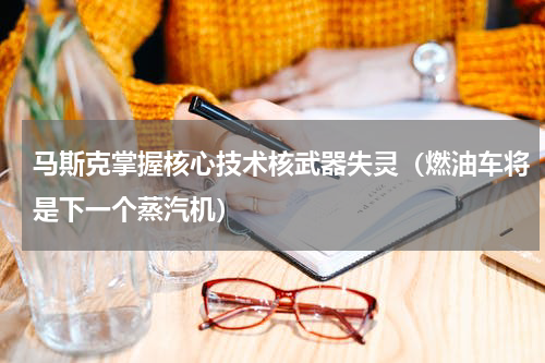 马斯克掌握核心技术核武器失灵（燃油车将是下一个蒸汽机）