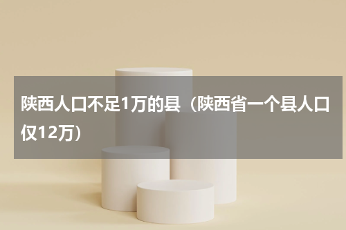 陕西人口不足1万的县（陕西省一个县人口仅12万）