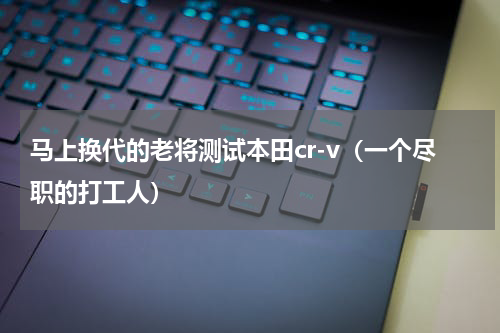 马上换代的老将测试本田cr-v（一个尽职的打工人）
