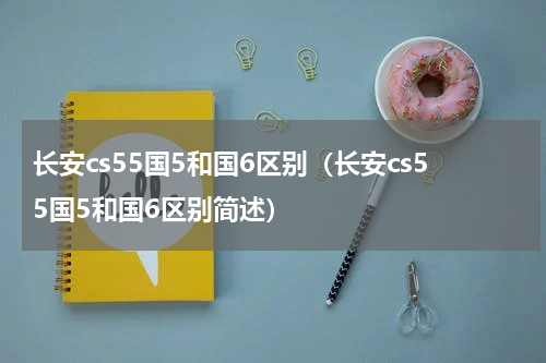 长安cs55国5和国6区别（长安cs55国5和国6区别简述）