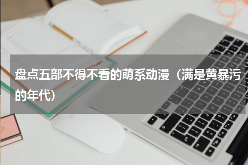 盘点五部不得不看的萌系动漫（满是黄暴污的年代）