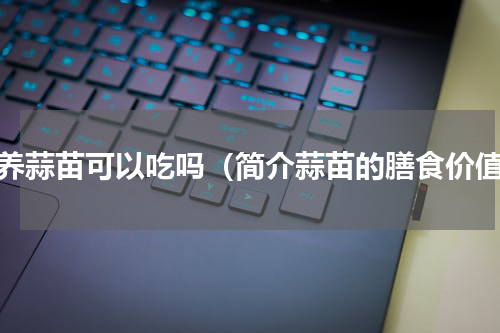 家养蒜苗可以吃吗（简介蒜苗的膳食价值）