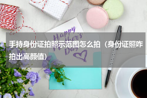 手持身份证拍照示范图怎么拍（身份证照咋拍出高颜值）