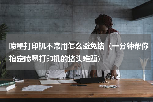 喷墨打印机不常用怎么避免堵（一分钟帮你搞定喷墨打印机的堵头难题）