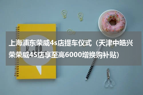 上海浦东荣威4s店提车仪式（天津中皓兴荣荣威4S店享至高6000增换购补贴）