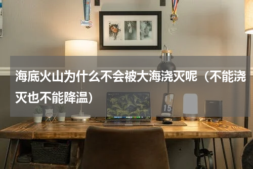 海底火山为什么不会被大海浇灭呢（不能浇灭也不能降温）