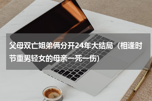 父母双亡姐弟俩分开24年大结局（相逢时节重男轻女的母亲一死一伤）