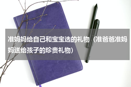 准妈妈给自己和宝宝选的礼物（准爸爸准妈妈送给孩子的珍贵礼物）