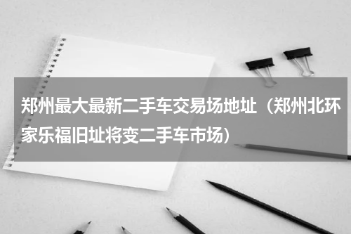 郑州最大最新二手车交易场地址（郑州北环家乐福旧址将变二手车市场）