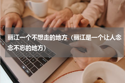 丽江一个不想走的地方（丽江是一个让人念念不忘的地方）