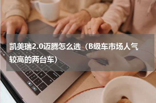 凯美瑞2.0迈腾怎么选（B级车市场人气较高的两台车）