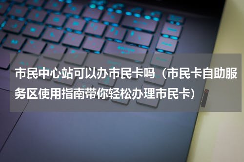 市民中心站可以办市民卡吗（市民卡自助服务区使用指南带你轻松办理市民卡）