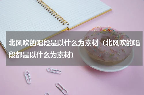 北风吹的唱段是以什么为素材（北风吹的唱段都是以什么为素材）