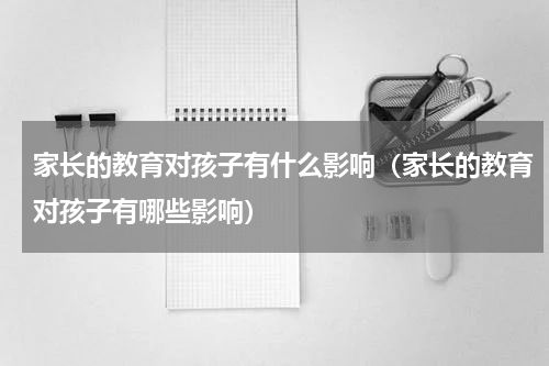 家长的教育对孩子有什么影响（家长的教育对孩子有哪些影响）