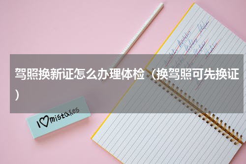 驾照换新证怎么办理体检（换驾照可先换证）