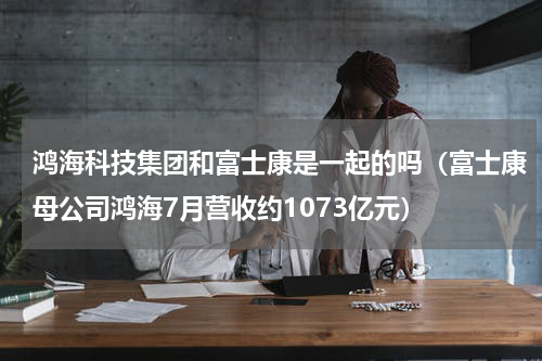 鸿海科技集团和富士康是一起的吗（富士康母公司鸿海7月营收约1073亿元）