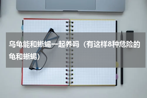 乌龟能和蜥蜴一起养吗（有这样8种危险的龟和蜥蜴）