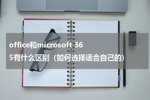 office和microsoft 365有什么区别（如何选择适合自己的）