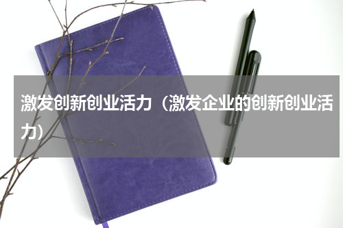 激发创新创业活力（激发企业的创新创业活力）