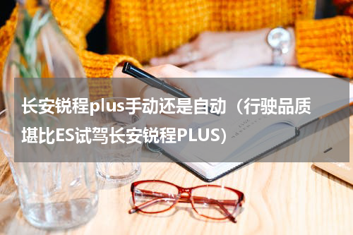 长安锐程plus手动还是自动（行驶品质堪比ES试驾长安锐程PLUS）