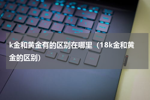k金和黄金有的区别在哪里（18k金和黄金的区别）