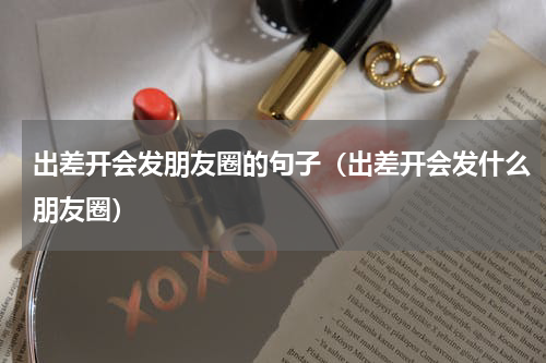 出差开会发朋友圈的句子（出差开会发什么朋友圈）