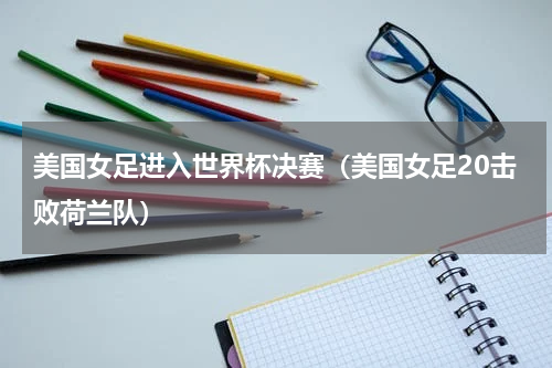美国女足进入世界杯决赛（美国女足20击败荷兰队）