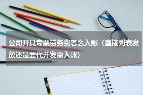 公司开具专票劳务费怎么入账（直接列表发放还是要代开发票入账）